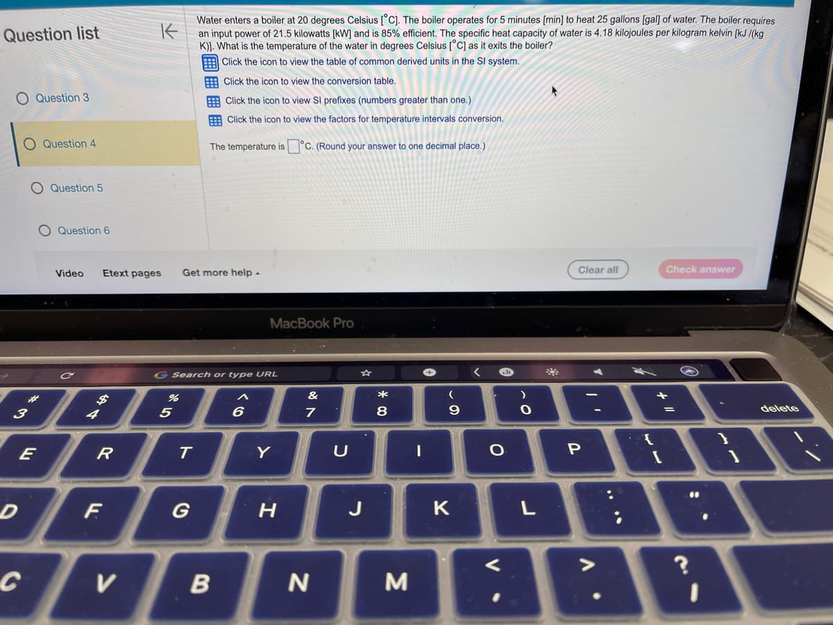 Question list
O Question 3
O Question 4
3
E
D
C
Question 5
Question 6
Video
4
Etext pages
R
F
K
Water enters a boiler at 20 degrees Celsius [°C]. The boiler operates for 5 minutes [min] to heat 25 gallons [gal] of water. The boiler requires
an input power of 21.5 kilowatts [kW] and is 85% efficient. The specific heat capacity of water is 4.18 kilojoules per kilogram kelvin [kJ/(kg
K)]. What is the temperature of the water in degrees Celsius [°C] as it exits the boiler?
Click the icon to view the table of common derived units in the SI system.
Click the icon to view the conversion table.
Click the icon to view Sl prefixes (numbers greater than one.)
Click the icon to view the factors for temperature intervals conversion.
V
%
5
Get more help.
Search or type URL
The temperature is
T
G
B
6
MacBook Pro
Y
°C. (Round your answer to one decimal place.)
H
&
7
N
U
*00
8
M
+
I
(
9
K
<
l
O
<
)
O
L
▸
Clear all
P
V
:
Check answer
+
[
=
11
?
delete