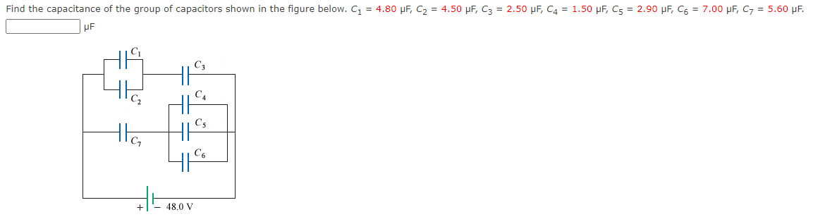 Find the capacitance of the group of capacitors shown in the figure below. C₁ = 4.80 μF, C₂ = 4.50 μF, C3 = 2.50 μF, C4 = 1.50 μF, C5 = 2.90 μF, C6 = 7.00 μF, C7 = 5.60 μF.
μF
C₂
the
+
HK
C4
11
||C₂
41⁹
48.0 V