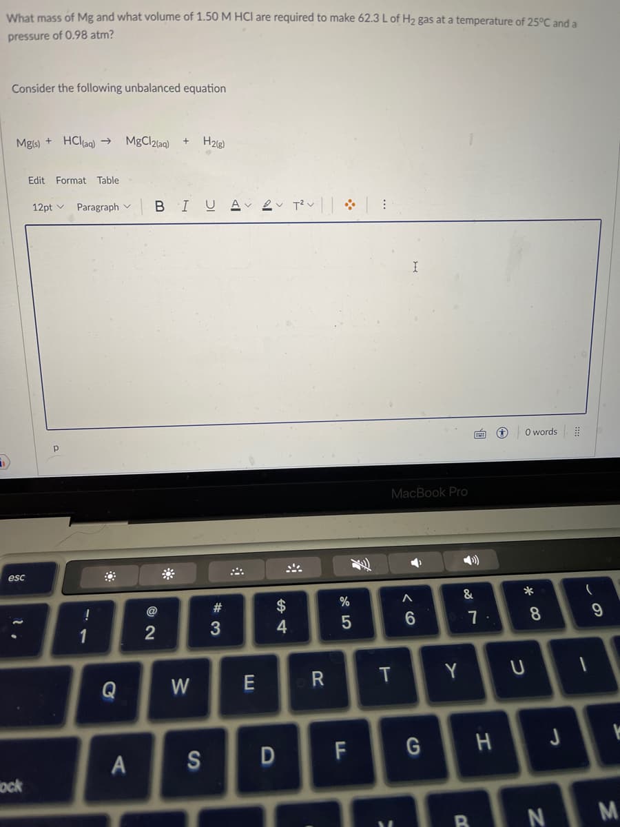What mass of Mg and what volume of 1.50 M HCI are required to make 62.3 L of H₂ gas at a temperature of 25°C and a
pressure of 0.98 atm?
Consider the following unbalanced equation
Mg(s) + HCl(aq) →
esc
ock
Edit Format Table
12pt Paragraph
!
1
Q
MgCl2(aq) +
A
BIUA 2 T² :
2
H₂(g)
W
#3
E
S4
$
4
R
%
5
D
S
MacBook Pro
T
I
F G
M
A
6
Y
&
7
7.
H
0 words
*
U
8
J
(
1
9
K
BN M