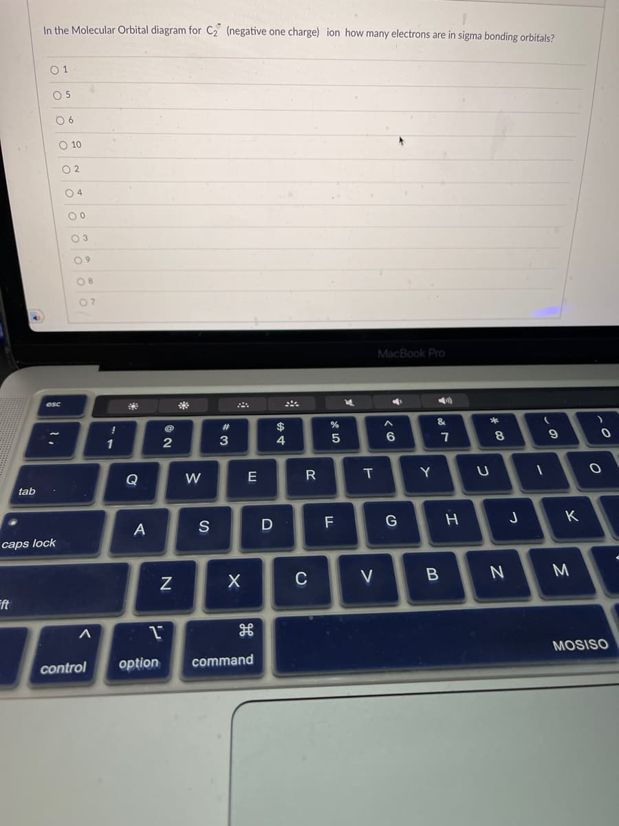 A
Fft
tab
In the Molecular Orbital diagram for C₂ (negative one charge) ion how many electrons are in sigma bonding orbitals?
01
O 5
caps lock
06
O 10
esc
02
04
00
03
09
08
07
A
!
1
Q
A
NO
2
2
N
W
S
#
3
X
E
control option command
D
$
4
R
C
%
F
5
Л
F
K
T
V
MacBook Pro
4
A
6
G
Y
&
7
B
H
U
*00
8
N
J
(
9
T
1
K
M
0
O
MOSISO