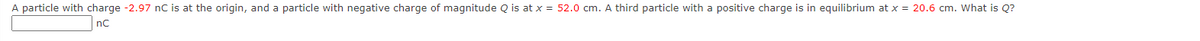 A particle with charge -2.97 nC is at the origin, and a particle with negative charge of magnitude Q is at x = 52.0 cm. A third particle with a positive charge is in equilibrium at x = 20.6 cm. What is Q?
nC
