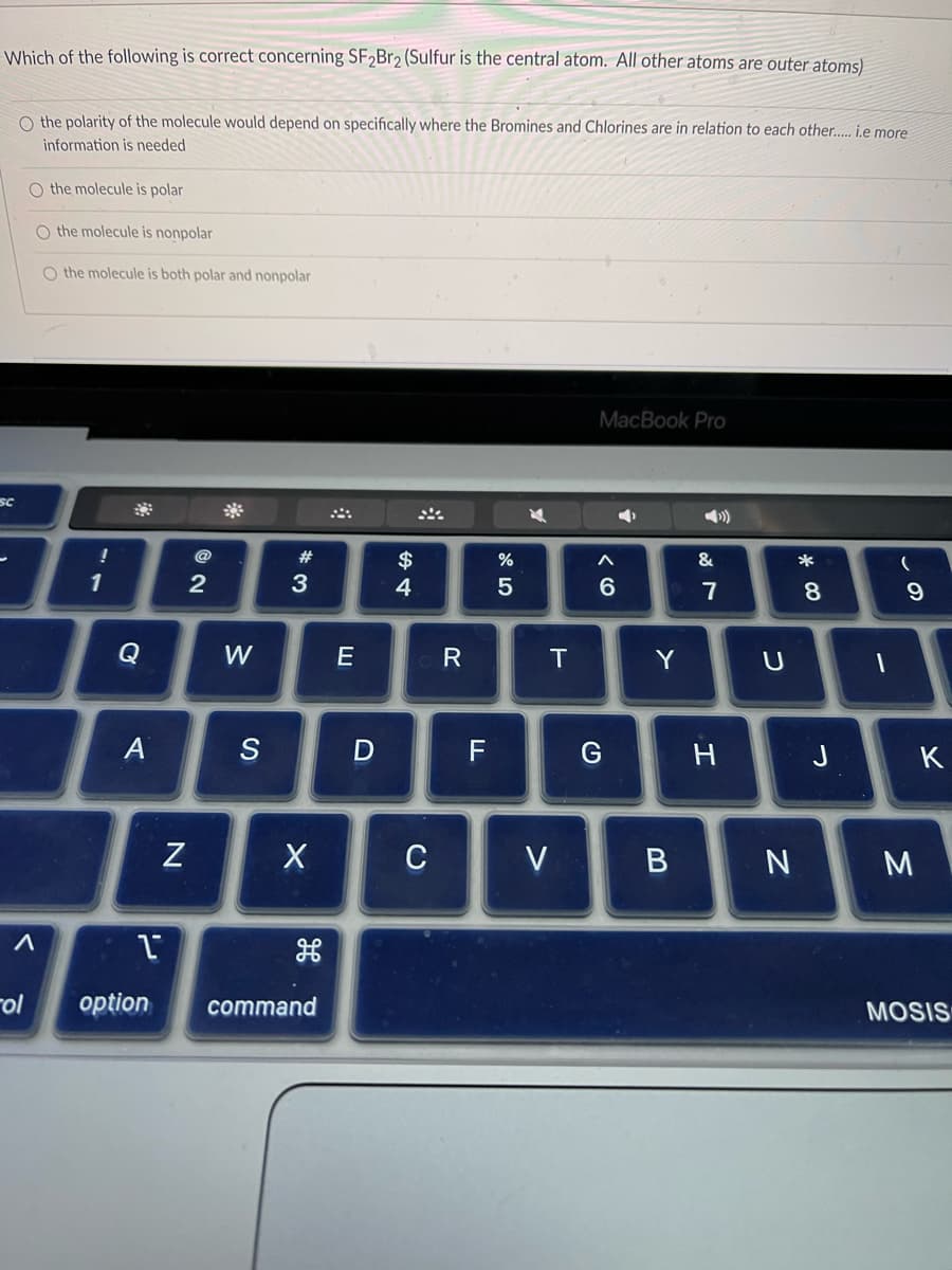 Which of the following is correct concerning SF2Br2 (Sulfur is the central atom. All other atoms are outer atoms)
SC
O the polarity of the molecule would depend on specifically where the Bromines and Chlorines are in relation to each other..... i.e more
information is needed
O the molecule is polar
O the molecule is nonpolar
O the molecule is both polar and nonpolar
A
ol
!
1
A
1
option
N
2
W
S
#
3
X
command
E
D
$
4
C
R
F
%
5
A
T
V
MacBook Pro
4
A
6
G
Y
B
&
7
H
U
N
* 00
8
J
1
(
9
M
K
MOSIS
