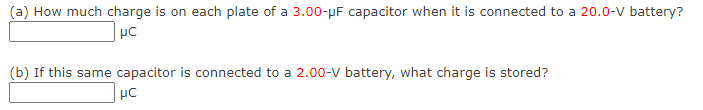 (a) How much charge is on each plate of a 3.00-μF capacitor when it is connected to a 20.0-V battery?
HC
(b) If this same capacitor is connected to a 2.00-V battery, what charge is stored?
μC