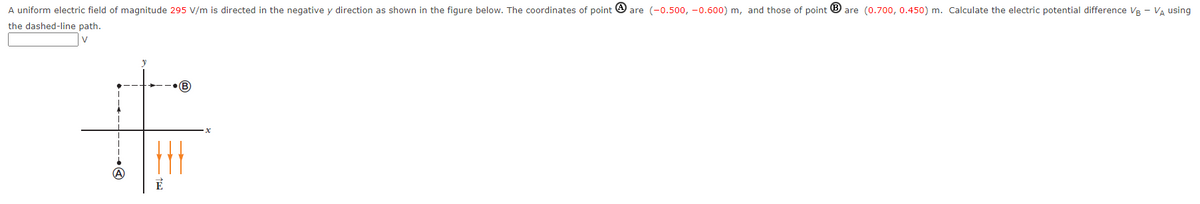 A uniform electric field of magnitude 295 V/m is directed in the negative y direction as shown in the figure below. The coordinates of point are (-0.500,-0.600) m, and those of point Bare (0.700, 0.450) m. Calculate the electric potential difference VB - V₁ using
the dashed-line path.
V
E