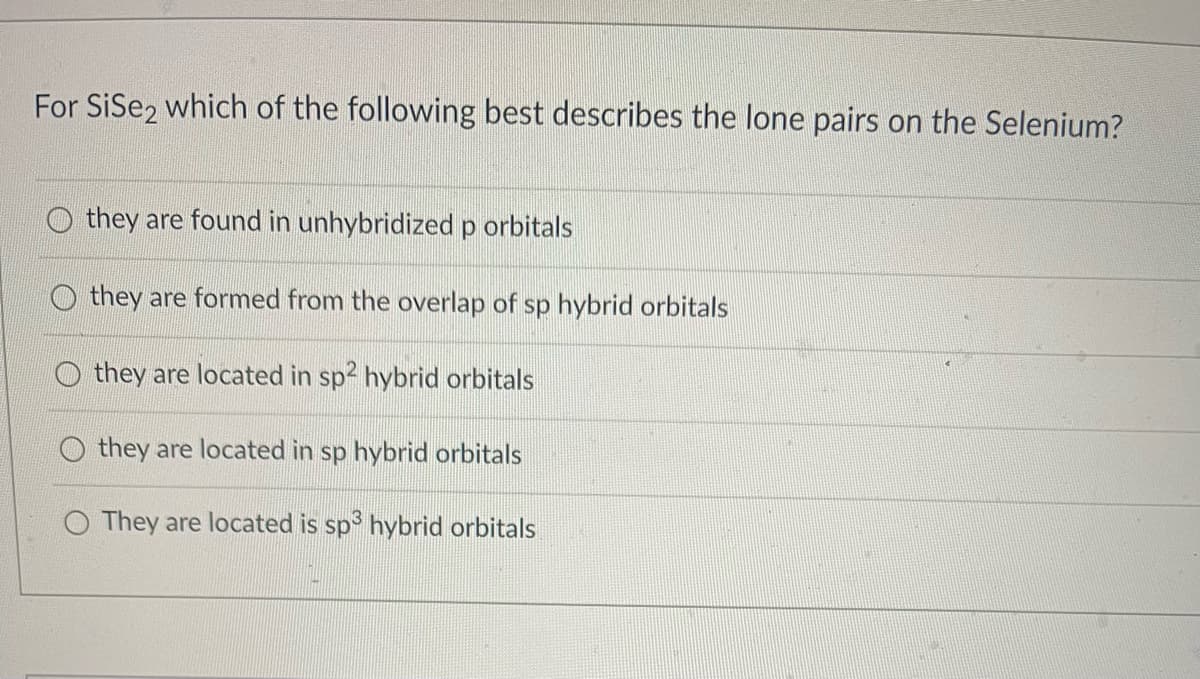 For SiSe2 which of the following best describes the lone pairs on the Selenium?
they are found in unhybridized p orbitals
they are formed from the overlap of sp hybrid orbitals
they are located in sp2 hybrid orbitals
they are located in sp hybrid orbitals
O They are located is sp³ hybrid orbitals