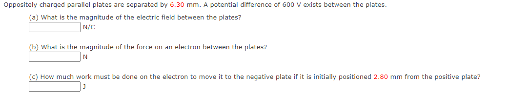 Oppositely charged parallel plates are separated by 6.30 mm. A potential difference of 600 V exists between the plates.
(a) What is the magnitude of the electric field between the plates?
N/C
(b) What is the magnitude of the force on an electron between the plates?
N
(c) How much work must be done on the electron to move it to the negative plate if it is initially positioned 2.80 mm from the positive plate?