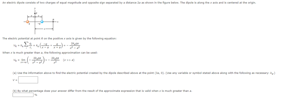 An electric dipole consists of two charges of equal magnitude and opposite sign separated by a distance 2a as shown in the figure below. The dipole is along the x axis and is centered at the origin.
The electric potential at point R on the positive x axis is given by the following equation:
2kega
VR = K₂ Z = K₂
VR = lim
When x is much greater than a, the following approximation can be used:
2k ga
2kega
x2-a²
(x >> a)
+²
R
+
x>>a
V =
(a) Use the information above to find the electric potential created by the dipole described above at the point (3a, 0). (Use any variable or symbol stated above along with the following as necessary: K₂.)
(b) By what percentage does your answer differ from the result of the approximate expression that is valid when x is much greater than a.
%