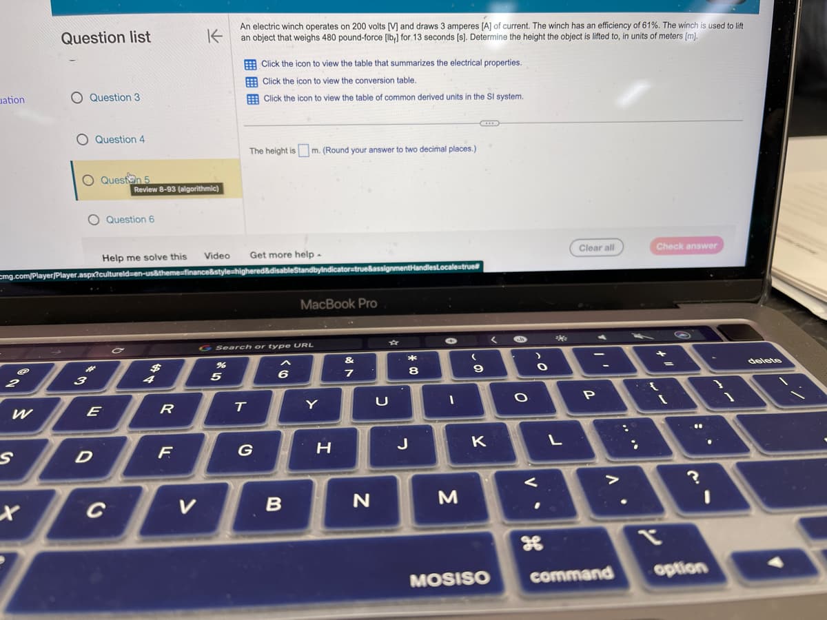uation
S
Q
Question list
X
Question 3
O Question 4
O Question 5
Help me solve this
mg.com/Player/Player.aspx?cultureld=en-us&theme-finance&style=high
3
O Question 6
*
E
Review 8-93 (algorithmic)
D
K
An electric winch operates on 200 volts [V] and draws 3 amperes [A] of current. The winch has an efficiency of 61%. The winch is used to lift
an object that weighs 480 pound-force [lb] for 13 seconds [s]. Determine the height the object is lifted to, in units of meters [m].
R
F
Video
%
5
T
Click the icon to view the table that summarizes the electrical properties.
Click the icon to view the conversion table.
Click the icon to view the table of common derived units in the SI system.
The height is m. (Round your answer to two decimal places.)
Get more help.
G Search or type URL
G
<6
dbyIndicator=true&assignmentHandlesLocale=true#
B
MacBook Pro
Y
H
&
7
N
כ
*
8
J
I
M
(
9
K
MOSISO
-
O
V.
O
Me
26
L
Clear all
"'
P
>
Check answer
"
??
T
command option
delete