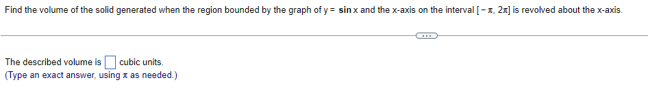 Find the volume of the solid generated when the region bounded by the graph of y = sin x and the x-axis on the interval [1, 2] is revolved about the x-axis.
The described volume is cubic units.
(Type an exact answer, using it as needed.)