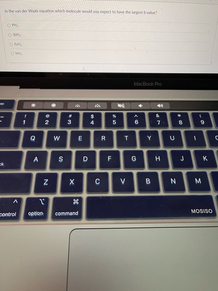 esc
ck
In the van der Waals equation which molecule would you expect to have the largest b value?
OPH3
O SbH3
O ASH3
O NH3
A
control
!
1
A
2
N
W
S
#
3
X
1
option command
E
D
$
4
C
R
F
%
5
T
V
MacBook Pro
•
A
6
G
Y
B
&
7.
H
U
N
*
8
J
1
(
9
M
K
MOSISO
C