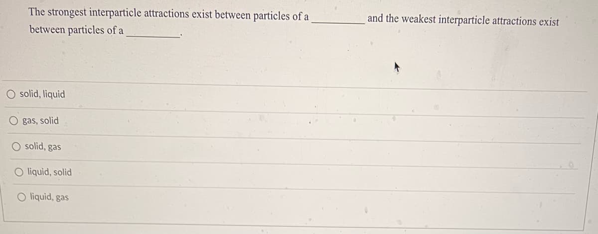 The strongest interparticle attractions exist between particles of a
between particles of a
O solid, liquid
Ogas, solid
O solid, gas
O liquid, solid
O liquid, gas
and the weakest interparticle attractions exist