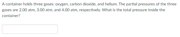 A container holds three gases: oxygen, carbon dioxide, and helium. The partial pressures of the three
gases are 2.00 atm, 3.00 atm, and 4.00 atm, respectively. What is the total pressure inside the
container?