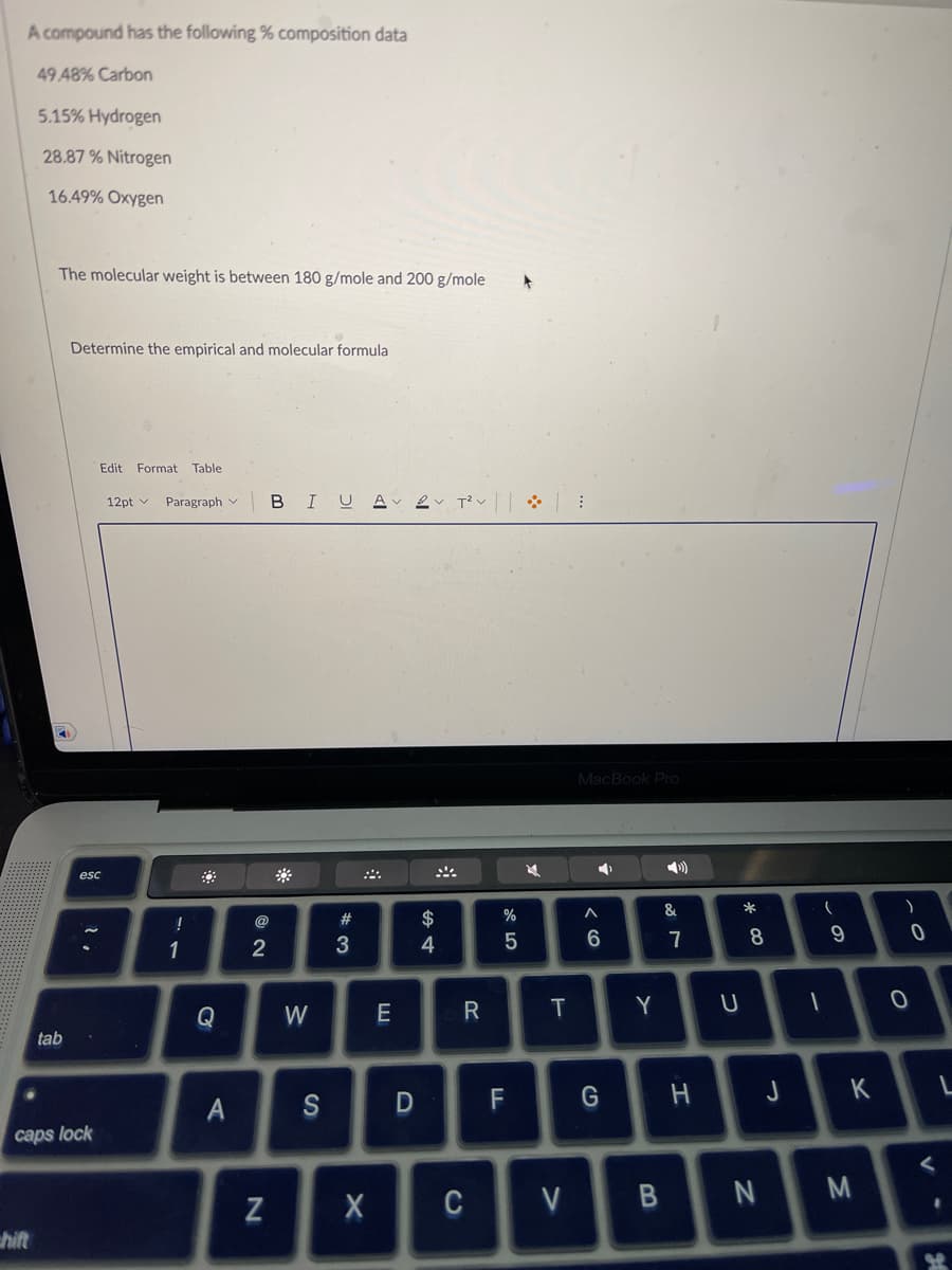 A compound has the following % composition data
49 48% Carbon
5.15% Hydrogen
28.87% Nitrogen
16.49% Oxygen
hift
The molecular weight is between 180 g/mole and 200 g/mole
tab
Determine the empirical and molecular formula
caps lock
Edit Format Table
esc
12pt v Paragraph
!
1
Q
A
2
N
BIU AT²V
W
#3
E
S D
$
4
4
R
X C
%
5
F
M
T
V
MacBook Pro
A
6
G
Y
B
27
&
U
*00
8
-
N
(
9
H J K
M
)
O-
0
0
<
St