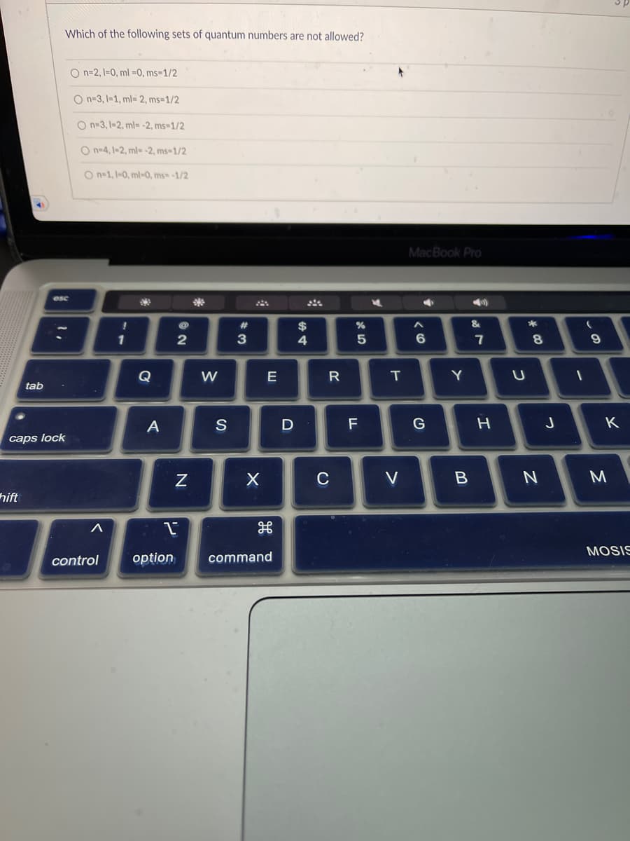 tab
hift
Which of the following sets of quantum numbers are not allowed?
esc
-
caps lock
On-2, 1-0, ml =0, ms=1/2
O n-3, 1-1, ml- 2, ms=1/2
O n-3, 1-2, ml= -2, ms=1/2
On-4, 1-2, ml--2, ms-1/2
On-1, 1-0, ml-0, ms -1/2
!
1
A
2
N
1
control option
W
S
#3
X
E
H
command
D
$
4
R
C
%
5
F
M
T
V
MacBook Pro
A
6
G
Y
B
&
7
H
U
*
8
N
J
-
9
K
3
MOSIS