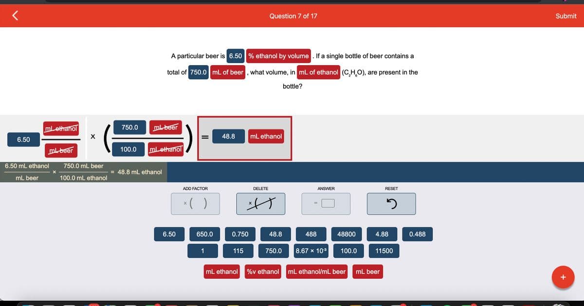 6.50
mL ethanol
6.50 mL ethanol
mL beer
ml beer
X
X
750.0 mL beer
100.0 mL ethanol
750.0
ml beer
A particular beer is 6.50 % ethanol by volume. If a single bottle of beer contains a
total of 750.0 mL of beer, what volume, in mL of ethanol (C₂H₂O), are present in the
bottle?
100.0 ml ethanol
= 48.8 mL ethanol
6.50
= 48.8
ADD FACTOR
x( )
650.0
1
0.750
115
Question 7 of 17
mL ethanol
DELETE
사)
X
48.8
750.0
mL ethanol %v ethanol
488
ANSWER
8.67 × 10-³
48800
100.0
mL ethanol/mL beer
RESET
2
4.88
mL beer
11500
0.488
Submit
+
