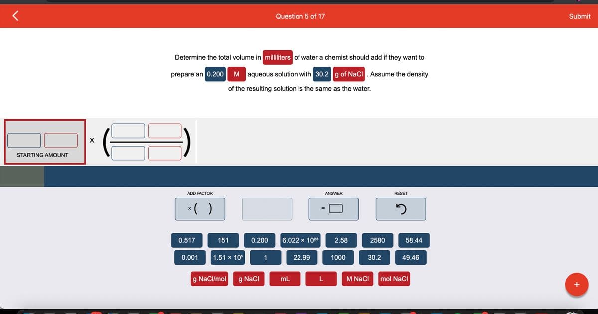 STARTING AMOUNT
X
Determine the total volume in milliliters of water a chemist should add if they want to
prepare an 0.200
M aqueous solution with 30.2 g of NaCl. Assume the density
of the resulting solution is the same as the water.
ADD FACTOR
x( )
X
0.517
0.001
151
1.51 x 105
g NaCl/mol
0.200
NaCl
Question 5 of 17
1
6.022 × 10²3
mL
22.99
L
ANSWER
2.58
1000
2580
30.2
M NaCl
RESET
3
58.44
49.46
mol NaCl
Submit
+