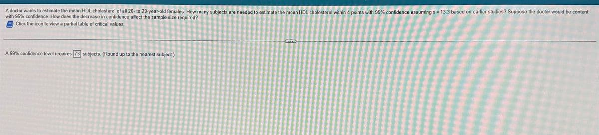 A doctor wants to estimate the mean HDL cholesterol of all 20-to 29-year-old females. How many subjects are needed to estimate the mean HDL cholesterol within 4 points with 99% confidence assuming s = 13.3 based on earlier studies? Suppose the doctor would be content
with 95% confidence. How does the decrease in confidence affect the sample size required?
Click the icon to view a partial table of critical values.
A 99% confidence level requires 73 subjects. (Round up to the nearest subject.)