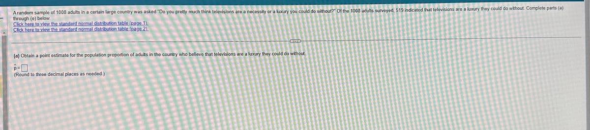 A random sample of 1008 adults in a certain large country was asked "Do you pretty much think televisions are a necessity or a luxury you could do without?" Of the 1008 adults surveyed, 519 indicated that televisions are a luxury they could do without. Complete parts (a)
through (e) below.
Click here to view the standard normal distribution table (page 1).
Click here to view the standard normal distribution table (page 2).
(a) Obtain a point estimate for the population proportion of adults in the country who believe that televisions are a luxury they could do without
p=
(Round to three decimal places as needed.)
