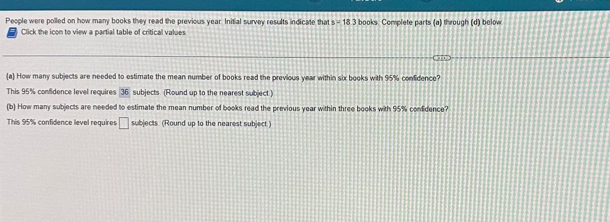 People were polled on how many books they read the previous year. Initial survey results indicate that s= 18.3 books. Complete parts (a) through (d) below.
Click the icon to view a partial table of critical values.
(a) How many subjects are needed to estimate the mean number of books read the previous year within six books with 95% confidence?
This 95% confidence level requires 36 subjects. (Round up to the nearest subject)
(b) How many subjects are needed to estimate the mean number of books read the previous year within three books with 95% confidence?
This 95% confidence level requires subjects. (Round up to the nearest subject.)