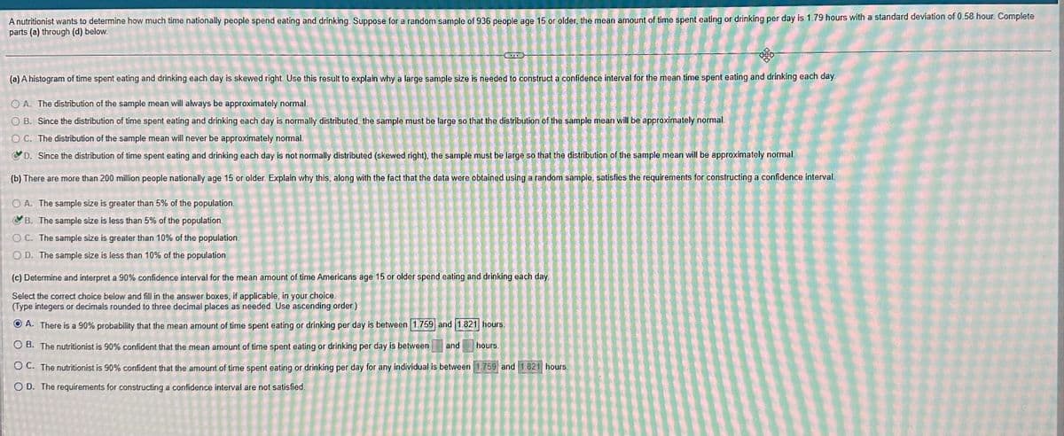 A nutritionist wants to determine how much time nationally people spend eating and drinking. Suppose for a random sample of 936 people age 15 or older, the mean amount of time spent eating or drinking per day is 1.79 hours with a standard deviation of 0.58 hour. Complete
parts (a) through (d) below.
DOD
(a) A histogram of time spent eating and drinking each day is skewed right. Use this result to explain why a large sample size is needed to construct a confidence interval for the mean time spent eating and drinking each day
OA. The distribution of the sample mean will always be approximately normal.
OB. Since the distribution of time spent eating and drinking each day is normally distributed, the sample must be large so that the distribution of the sample mean will be approximately normal
OC. The distribution of the sample mean will never be approximately normal.
D. Since the distribution of time spent eating and drinking each day is not normally distributed (skewed right), the sample must be large so that the distribution of the sample mean will be approximately normal.
(b) There are more than 200 million people nationally age 15 or older. Explain why this, along with the fact that the data were obtained using a random sample, satisfies the requirements for constructing a confidence interval
OA. The sample size is greater than 5% of the population.
B. The sample size is less than 5% of the population.
OC. The sample size is greater than 10% of the population.
OD. The sample size is less than 10% of the population.
(c) Determine and interpret a 90% confidence interval for the mean amount of time Americans age 15 or older spend eating and drinking each day
Select the correct choice below and fill in the answer boxes, if applicable, in your choice.
(Type integers or decimals rounded to three decimal places as needed. Use ascending order)
ⒸA. There is a 90% probability that the mean amount of time spent eating or drinking per day is between 1.759 and 1.821 hours.
OB. The nutritionist is 90% confident that the mean amount of time spent eating or drinking per day is between and hours.
OC. The nutritionist is 90% confident that the amount of time spent eating or drinking per day for any individual is between 1.759 and 1.821 hours.
OD. The requirements for constructing a confidence interval are not satisfied.