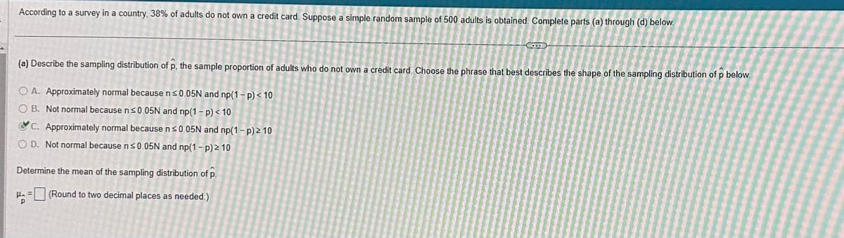 According to a survey in a country, 38% of adults do not own a credit card. Suppose a simple random sample of 500 adults is obtained. Complete parts (a) through (d) below.
(a) Describe the sampling distribution of p, the sample proportion of adults who do not own a credit card. Choose the phrase that best describes the shape of the sampling distribution of p below.
OA. Approximately normal because n ≤0.05N and np(1-p) < 10
OB. Not normal because n ≤0.05N and np(1-p) < 10
C. Approximately normal because n ≤0.05N and np(1-p) ≥ 10
OD. Not normal because n ≤0.05N and np(1-p) > 10
Determine the mean of the sampling distribution of p.
H₂ = (Round to two decimal places as needed.)