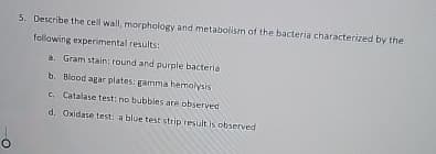 о
5. Describe the cell wall, morphology and metabolism of the bacteria characterized by the
following experimental results:
a. Gram stain: round and purple bacteria
b. Blood agar plates: gamma hemolysis
c. Catalase test: no bubbles are observed
d. Oxidase test: a blue test strip result is observed