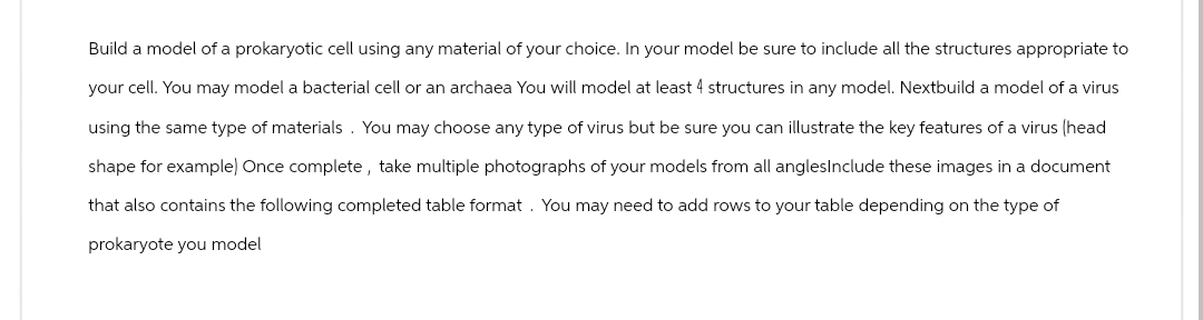 Build a model of a prokaryotic cell using any material of your choice. In your model be sure to include all the structures appropriate to
your cell. You may model a bacterial cell or an archaea You will model at least 4 structures in any model. Nextbuild a model of a virus
using the same type of materials. You may choose any type of virus but be sure you can illustrate the key features of a virus (head
shape for example) Once complete, take multiple photographs of your models from all anglesInclude these images in a document
that also contains the following completed table format. You may need to add rows to your table depending on the type of
prokaryote you model