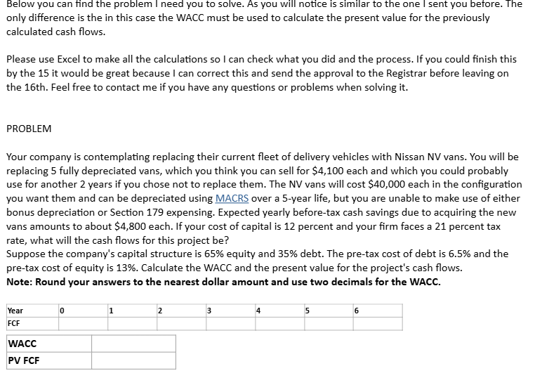 Below you can find the problem I need you to solve. As you will notice is similar to the one I sent you before. The
only difference is the in this case the WACC must be used to calculate the present value for the previously
calculated cash flows.
Please use Excel to make all the calculations so I can check what you did and the process. If you could finish this
by the 15 it would be great because I can correct this and send the approval to the Registrar before leaving on
the 16th. Feel free to contact me if you have any questions or problems when solving it.
PROBLEM
Your company is contemplating replacing their current fleet of delivery vehicles with Nissan NV vans. You will be
replacing 5 fully depreciated vans, which you think you can sell for $4,100 each and which you could probably
use for another 2 years if you chose not to replace them. The NV vans will cost $40,000 each in the configuration
you want them and can be depreciated using MACRS over a 5-year life, but you are unable to make use of either
bonus depreciation or Section 179 expensing. Expected yearly before-tax cash savings due to acquiring the new
vans amounts to about $4,800 each. If your cost of capital is 12 percent and your firm faces a 21 percent tax
rate, what will the cash flows for this project be?
Suppose the company's capital structure is 65% equity and 35% debt. The pre-tax cost of debt is 6.5% and the
pre-tax cost of equity is 13%. Calculate the WACC and the present value for the project's cash flows.
Note: Round your answers to the nearest dollar amount and use two decimals for the WACC.
Year
FCF
0
1
2
3
4
5
6
WACC
PV FCF