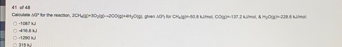 41 of 48
Calculate AG° for the reaction, 2CH4(g)+302(g)→2CO(g)+4H20(g), glven AG°f for CH4(g)=-50.8 kJ/mol, CO(g)=-137.2 kJ/mol, & H2O(g)=-228.6 kJ/mol:
O -1087 kJ
O 416.6 kJ
O -1290 kJ
os
O 315 kJ
