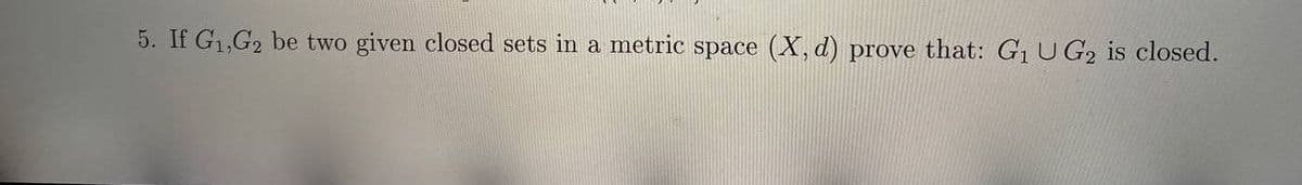 5. If G1,G2 be two given closed sets in a metric space (X, d) prove that: G1 U G2 is closed.
