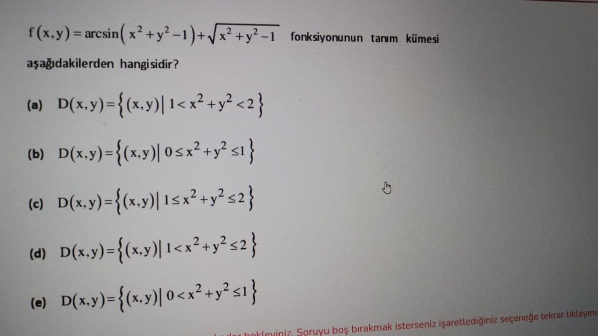 f(x.y)= arcsin( x² +y² -1)+/x² +y² -1 fonksiyonunun tanım kümesi
aşağıdakilerden hangisidir?
(0) D(x.y)={(x.y)| 1<x²+y? <2}
(b) D(x.y)={(x,y)| 05x² +y? si}
(e) D(x.y)={(x.y)| 1S
Isx²+y?s2}
(4) D(x.y)={(xy)| 1<x²-y? s2}
(0) D(xy)={(w,y)| 0<x²+y? si}
Inr herleviniz, Soruyu boş bırakmak isterseniz işaretlediğiniz seçeneğe tekrar tıklayınız
