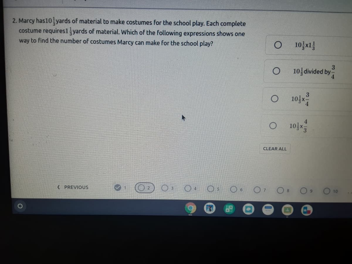 2. Marcy has10- yards of material to make costumes for the school play. Each complete
costume requires1 yards of material. Which of the following expressions shows one
way to find the number of costumes Marcy can make for the school play?
10일지를
3
10 divided by
4.
3
O 10 x
O 10
4.
CLEAR ALL
K PREVIOUS
9.
