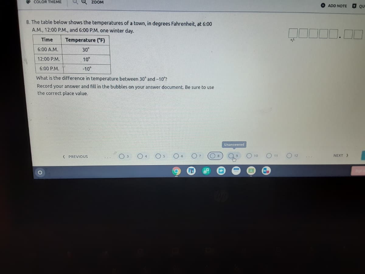 * COLOR THEME
ও Z0OM
ADD NOTE QU
8. The table below shows the temperatures of a town, in degrees Fahrenheit, at 6:00
A.M., 12:00 P.M., and 6:00 P.M. one winter day.
0.00
Time
Temperature ("F)
+/-
6:00 A.M.
30°
12:00 P.M.
10°
6:00 P.M.
-10°
What is the difference in temperature between 30° and -10°?
Record your answer and fill in the bubbles on your answer document. Be sure to use
the correct place value.
Unanswered
( PREVIOUS
O 10
O 11
O 12
NEXT >
