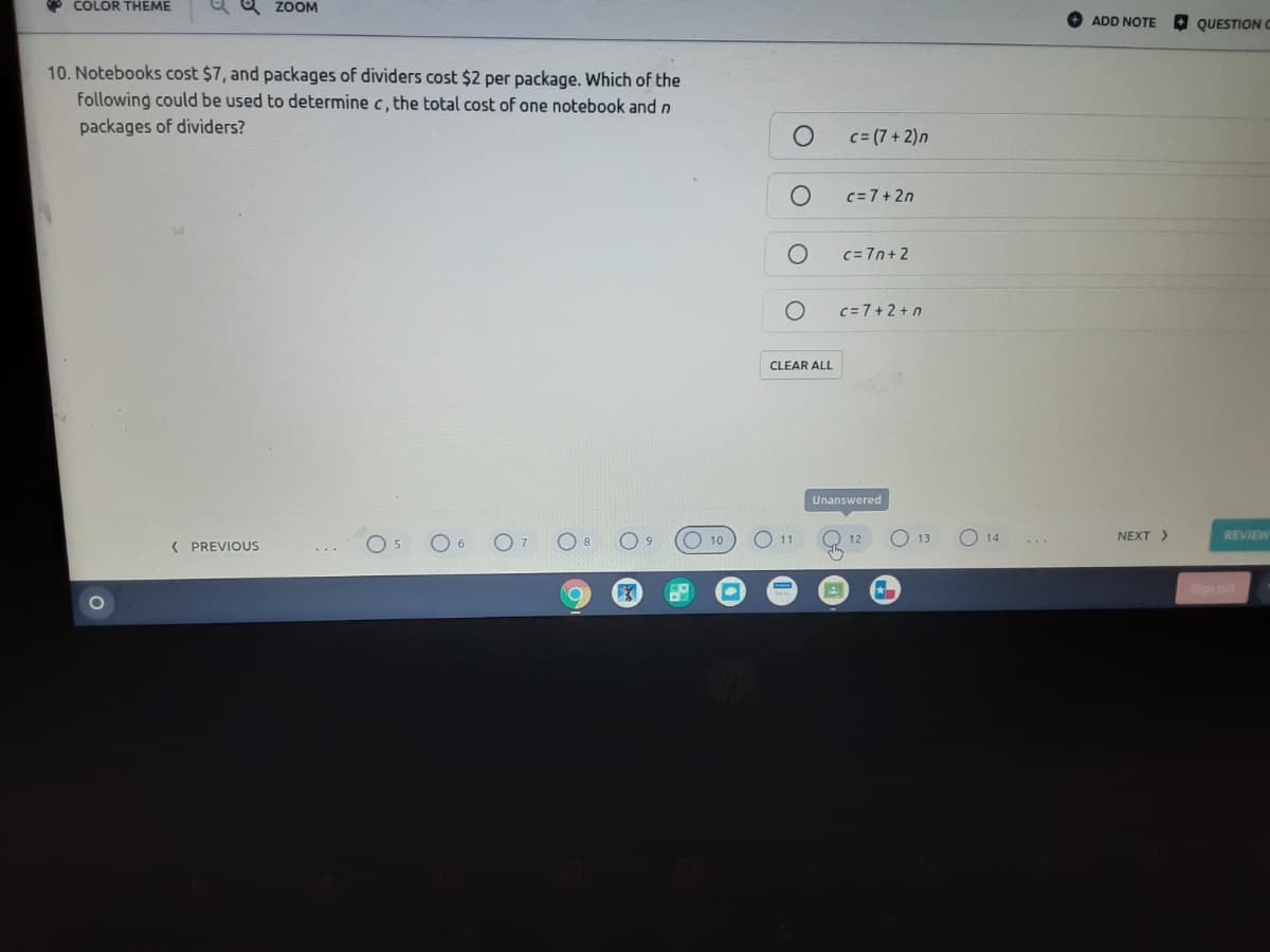 P COLOR THEME
ZOOM
ADD NOTE
O QUESTIONC
10. Notebooks cost $7, and packages of dividers cost $2 per package. Which of the
following could be used to determine c, the total cost of one notebook and n
packages of dividers?
c= (7 + 2)n
c=7+2n
c= 7n+ 2
c=7+ 2 + n
CLEAR ALL
Unanswered
O 10
NEXT>
REVIEW
12
( PREVIOUS
6.
