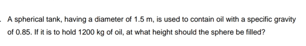 A spherical tank, having a diameter of 1.5 m, is used to contain oil with a specific gravity
of 0.85. If it is to hold 1200 kg of oil, at what height should the sphere be filled?
