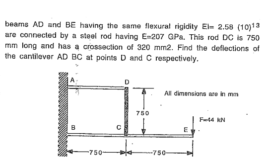 beams AD and BE having the same flexural rigidity El= 2.58 (10)13
are connected by a steel rod having E-207 GPa. This rod DC is 750
mm long and has a crossection of 320 mm2. Find the deflections of
the cantilever AD BC at points D and C respectively.
3
0
750-
750
All dimensions are in mm
-750-
E
F44 KN