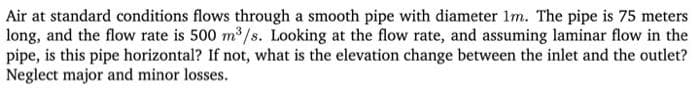 Air at standard conditions flows through a smooth pipe with diameter 1m. The pipe is 75 meters
long, and the flow rate is 500 m³/s. Looking at the flow rate, and assuming laminar flow in the
pipe, is this pipe horizontal? If not, what is the elevation change between the inlet and the outlet?
Neglect major and minor losses.