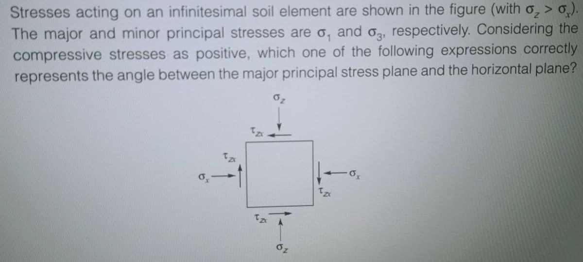 Stresses acting on an infinitesimal soil element are shown in the figure (with o₂ > 0).
The major and minor principal stresses are o, and o3, respectively. Considering the
compressive stresses as positive, which one of the following expressions correctly
represents the angle between the major principal stress plane and the horizontal plane?
ox
Tzx
·0x