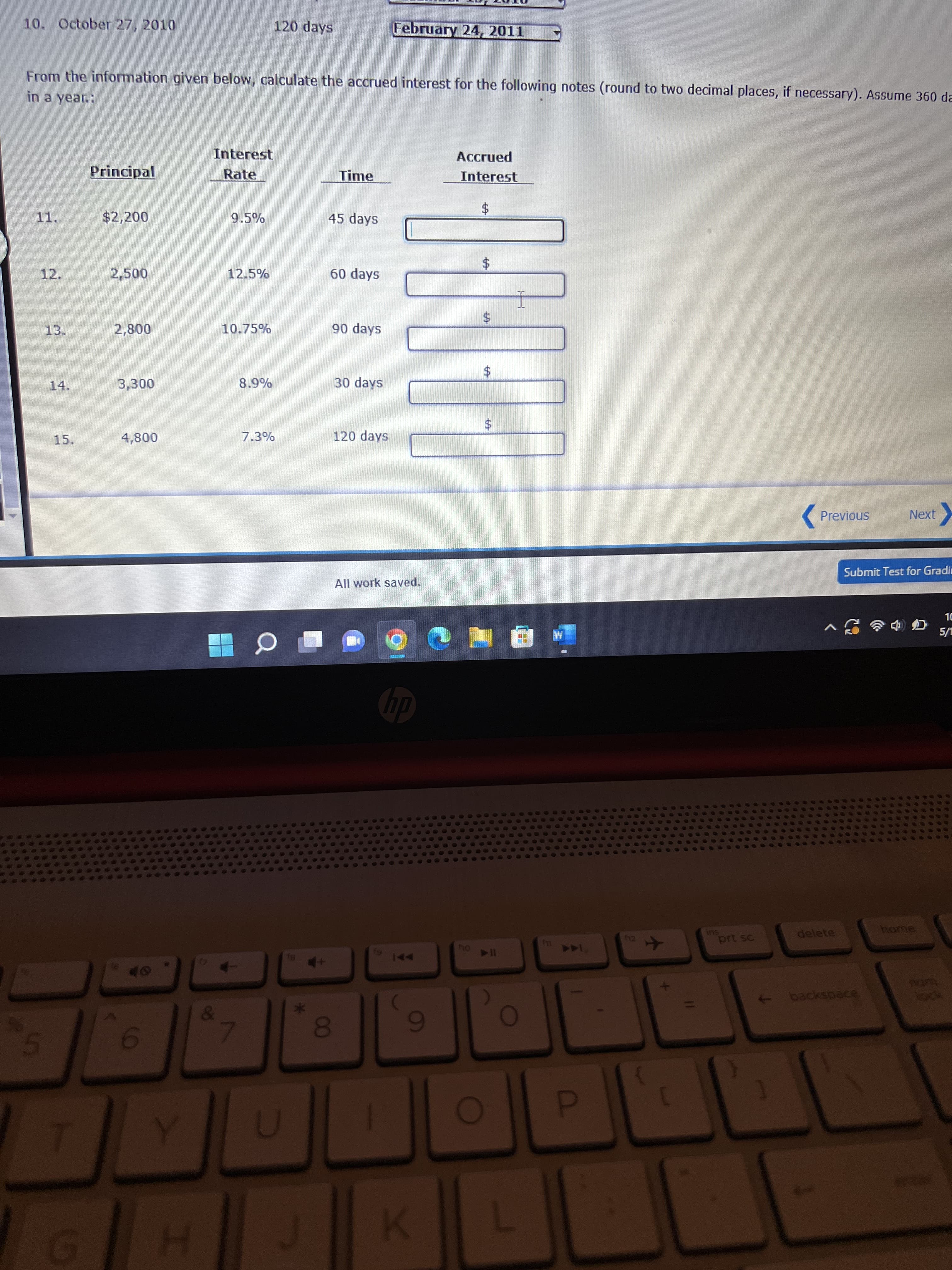 %24
%24
%24
00
10. October 27, 2010
120 days
February 24, 2011
From the information given below, calculate the accrued interest for the following notes (round to two decimal places, if necessary). Assume 360 da
in a year.:
Interest
Accrued
Principal
Rate
Time
Interest
11.
$2,200
9.5%
45 days
12.
2,500
12.5%
60 days
10.75%
90 days
3.
30 days
24
14.
15.
120 days
Previous
Next
Submit Test for Gradi
All work saved.
dp
delete
home
prt sc
144
114 04
backspace
6
5.
D.
