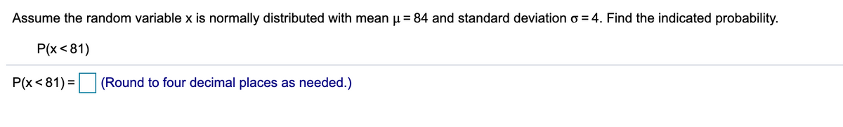 Assume the random variable x is normally distributed with mean u = 84 and standard deviation o = 4. Find the indicated probability.
Р(x < 81)
P(x<81) =
(Round to four decimal places as needed.)
