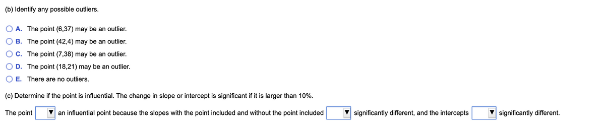 (b) Identify any possible outliers.
A. The point (6,37) may be an outlier.
B. The point (42,4) may be an outlier.
C. The point (7,38) may be an outlier.
D. The point (18,21) may be an outlier.
O E. There are no outliers.
(c) Determine if the point is influential. The change in slope or intercept is significant if it is larger than 10%.
The point
an influential point because the slopes with the point included and without the point included
significantly different, and the intercepts
significantly different.
