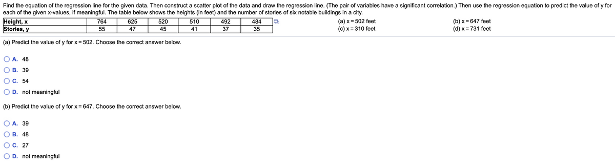 Find the equation of the regression line for the given data. Then construct a scatter plot of the data and draw the regression line. (The pair of variables have a significant correlation.) Then use the regression equation to predict the value of y for
each of the given x-values, if meaningful. The table below shows the heights (in feet) and the number of stories of six notable buildings in a city.
Height, x
Stories, y
(a) x = 502 feet
(c) x = 310 feet
(b) x = 647 feet
(d) x = 731 feet
764
625
520
510
492
484
55
47
45
41
37
35
(a) Predict the value of y for x = 502. Choose the correct answer below.
O A. 48
В. 39
С. 54
D. not meaningful
(b) Predict the value of y for x = 647. Choose the correct answer below.
А. 39
В. 48
О с. 27
O D. not meaningful
