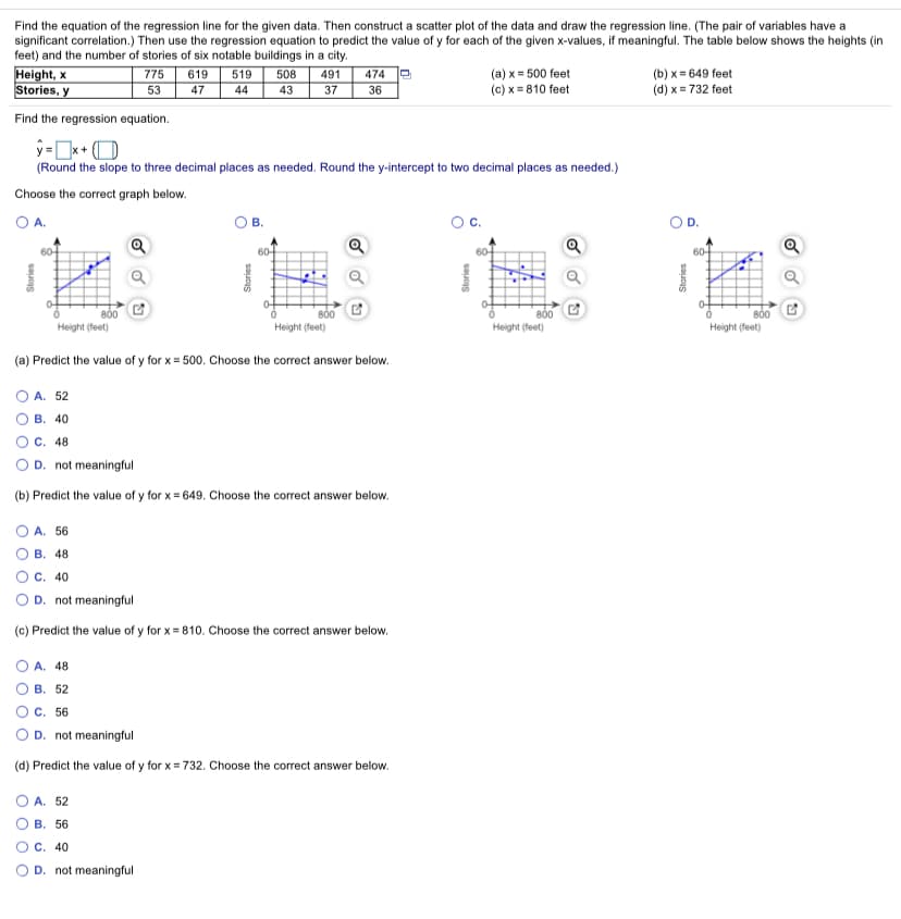 Find the equation of the regression line for the given data. Then construct a scatter plot of the data and draw the regression line. (The pair of variables have a
significant correlation.) Then use the regression equation to predict the value of y for each of the given x-values, if meaningful. The table below shows the heights (in
feet) and the number of stories of six notable buildings in a city.
Height, x
Stories, y
519
(a) x = 500 feet
(c) x = 810 feet
(b) x = 649 feet
(d) x = 732 feet
775
619
508
491
474
36
53
47
44
43
37
Find the regression equation.
y=x+ O
(Round the slope to three decimal places as needed. Round the y-intercept to two decimal places as needed.)
Choose the correct graph below.
OA.
60-
60-
60-
60-
800
Height (feet)
800
Height (feet)
800
Height (feet)
Height (feet)
(a) Predict the value of y for x = 500. Choose the correct answer below.
A. 52
В. 40
C. 48
D. not meaningful
(b) Predict the value of y for x = 649. Choose the correct answer below.
A. 56
В. 48
O C. 40
D. not meaningful
(c) Predict the value of y for x = 810. Choose the correct answer below.
A. 48
В. 52
C. 56
D. not meaningful
(d) Predict the value of y for x = 732. Choose the correct answer below.
O A. 52
В. 56
O C. 40
O D. not meaningful
O O O O
Stories
O O
O O
Stories
Stories
C.
Stories
