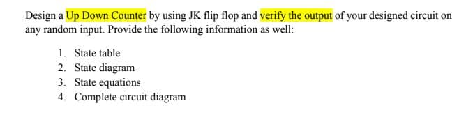 Design a Up Down Counter by using JK flip flop and verify the output of your designed circuit on
any random input. Provide the following information as well:
1. State table
2. State diagram
3. State equations
4. Complete circuit diagram
