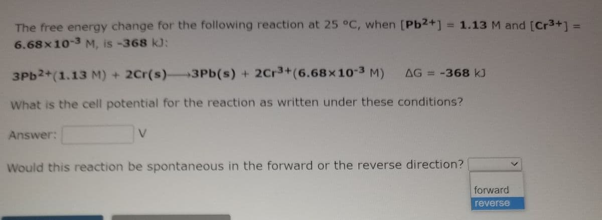 The free energy change for the following reaction at 25 °C, when [Pb2+] = 1.13 M and [Cr3+]%3D
6.68x10-3 M, is -368 k):
%3D
3PB2+(1.13 M) + 2Cr(s) 3Pb(s) + 2Cr3+(6.68x10-3 M)
AG = -368 kJ
What is the cell potential for the reaction as written under these conditions?
Answer:
V.
Would this reaction be spontaneous in the forward or the reverse direction?
forward
reverse
