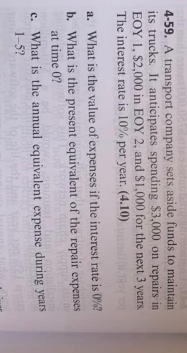 4-59. A transport company sets aside funds to maintain
its trucks. It anticipates spending $3,000 on repairs in
EOY 1, $2,000 in EOY 2, and $1,000 for the next 3 years.
The interest rate is 10% per year. (4.10)
a. What is the value of expenses if the interest rate is 0%?
b. What is the present equivalent of the repair expenses
at time 0?
blir
c. What is the annual equivalent expense during years
ban.gouella
1-5?
