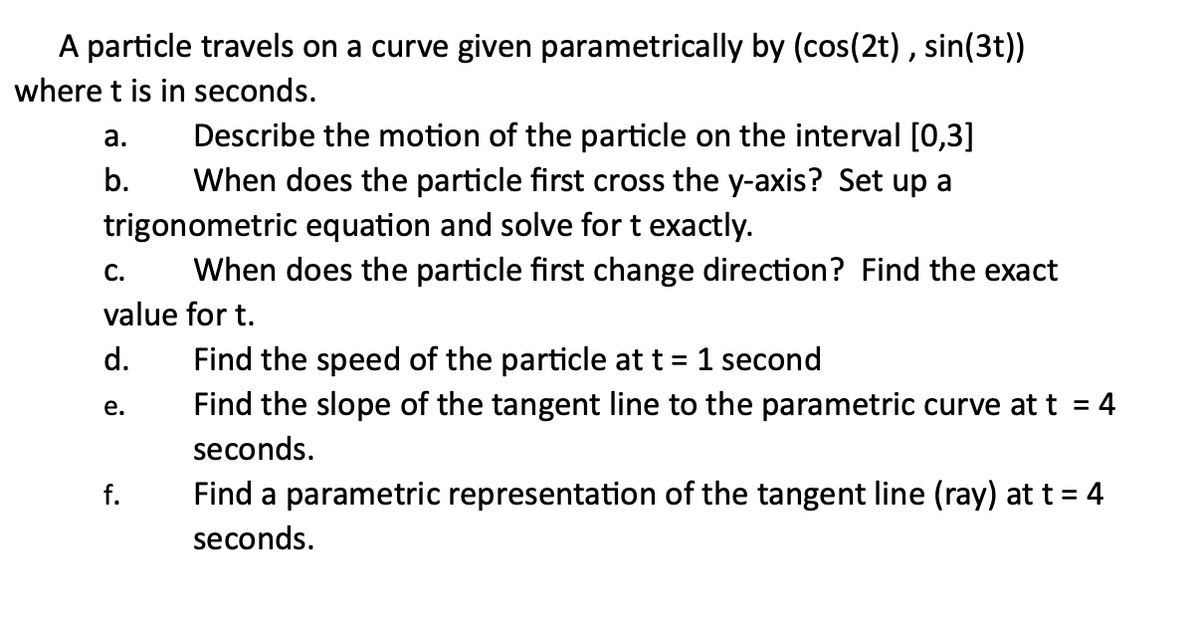 A particle travels on a curve given parametrically by (cos(2t), sin(3t))
where t is in seconds.
Describe the motion of the particle on the interval [0,3]
When does the particle first cross the y-axis? Set up a
trigonometric equation and solve for t exactly.
When does the particle first change direction? Find the exact
a.
b.
C.
value for t.
d.
e.
Find the speed of the particle at t = 1 second
Find the slope of the tangent line to the parametric curve at t = 4
seconds.
Find a parametric representation of the tangent line (ray) at t = 4
seconds.