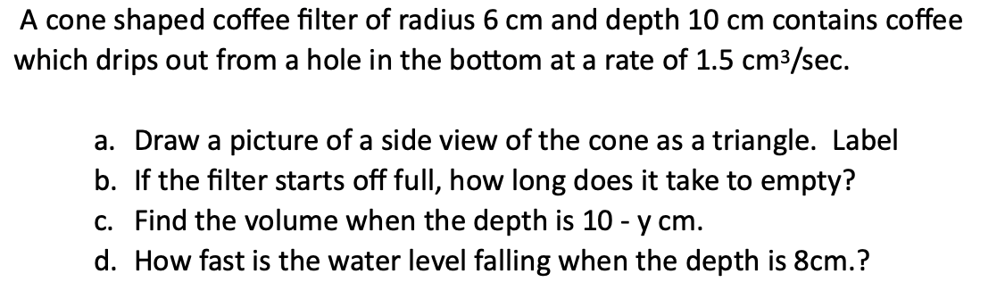 A cone shaped coffee filter of radius 6 cm and depth 10 cm contains coffee
which drips out from a hole in the bottom at a rate of 1.5 cm³/sec.
a. Draw a picture of a side view of the cone as a triangle. Label
b. If the filter starts off full, how long does it take to empty?
c. Find the volume when the depth is 10 - y cm.
d. How fast is the water level falling when the depth is 8cm.?