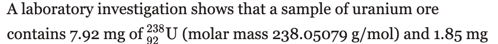 A laboratory investigation shows that a sample of uranium ore
contains 7.92 mg of 298U (molar mass 238.05079 g/mol) and 1.85 mg