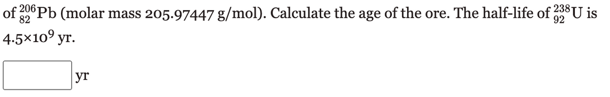 of 206 Pb (molar mass 205.97447 g/mol). Calculate the age of the ore. The half-life of 238 U is
92
82
4.5×10⁹ yr.
yr